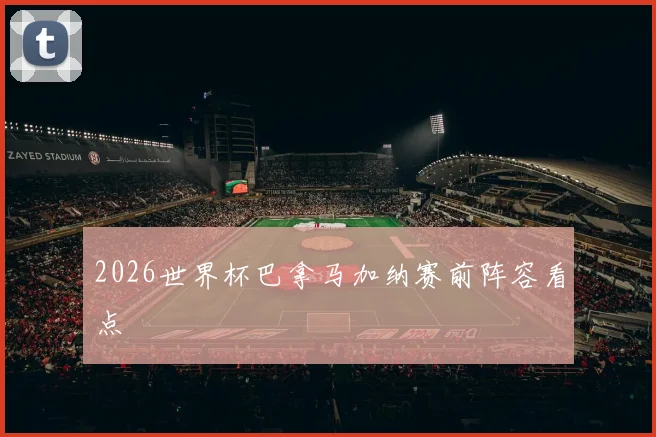 2026世界杯巴拿马加纳赛前阵容看点
