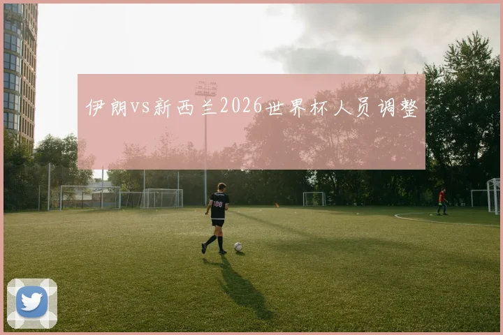 伊朗vs新西兰2026世界杯人员调整
