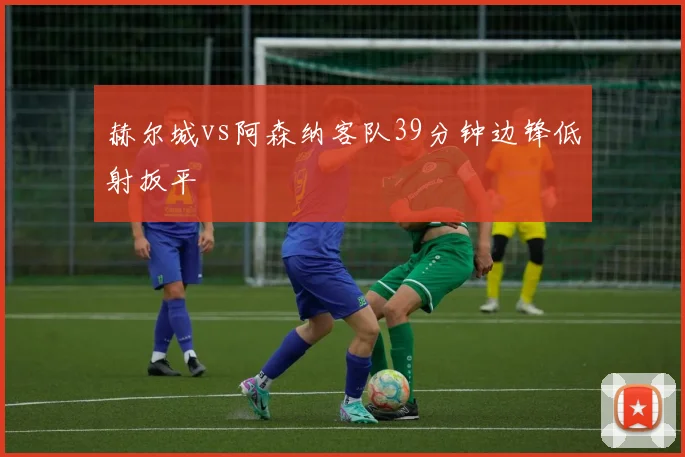 赫尔城vs阿森纳客队39分钟边锋低射扳平