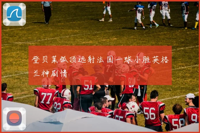 登贝莱弧顶远射法国一球小胜英格兰神剧情