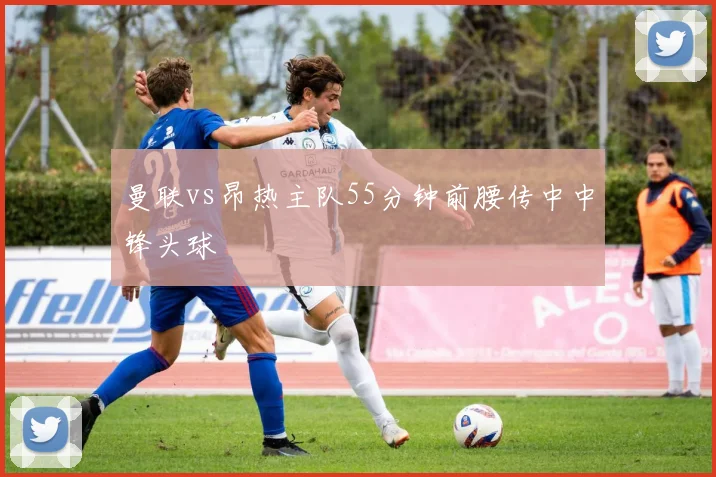 曼联vs昂热主队55分钟前腰传中中锋头球