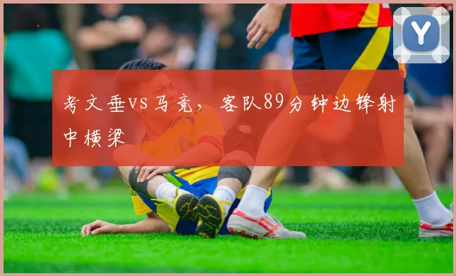 考文垂vs马竞，客队89分钟边锋射中横梁