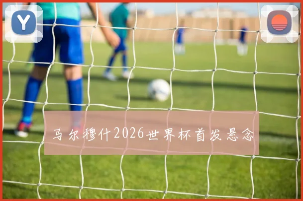 马尔穆什2026世界杯首发悬念