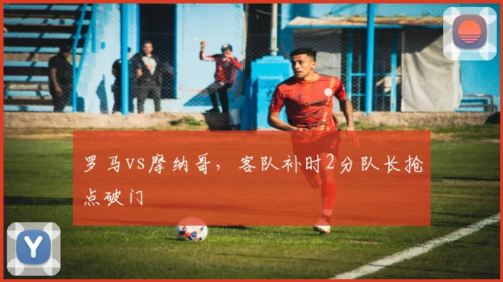 罗马vs摩纳哥，客队补时2分队长抢点破门
