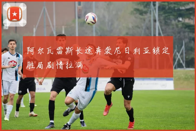 阿尔瓦雷斯长途奔袭尼日利亚锁定胜局剧情拉满