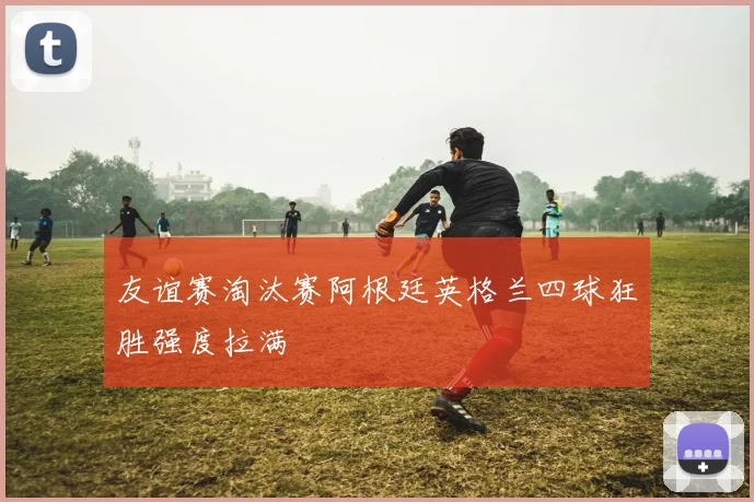 友谊赛淘汰赛阿根廷英格兰四球狂胜强度拉满