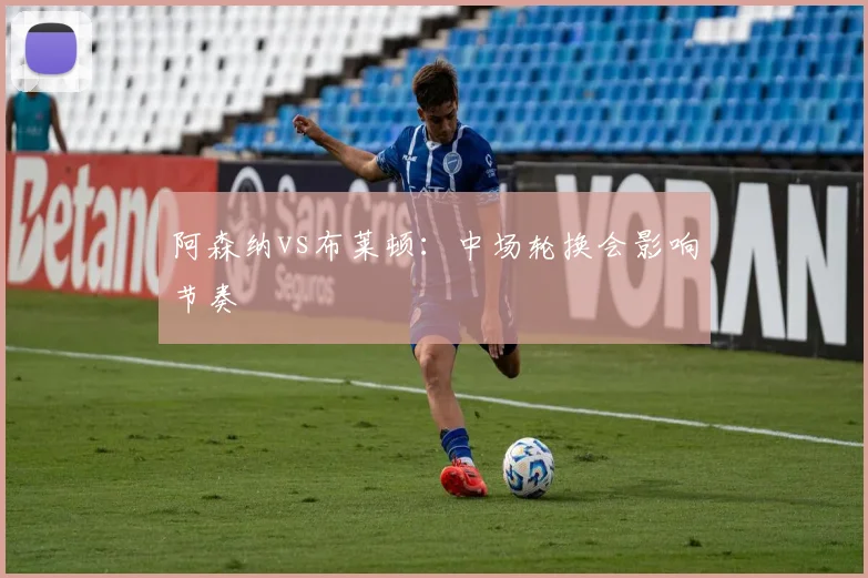 阿森纳vs布莱顿:中场轮换会影响节奏