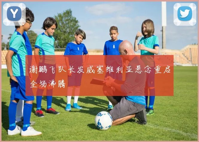 谢鹏飞队长发威塞维利亚悬念重启全场沸腾