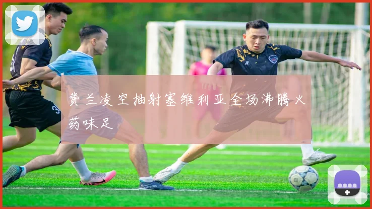 费兰凌空抽射塞维利亚全场沸腾火药味足