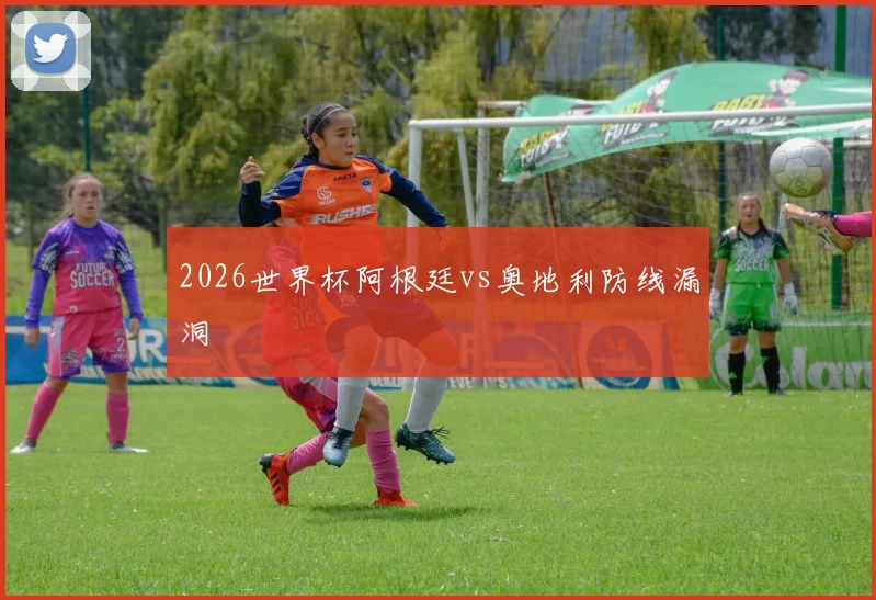 2026世界杯阿根廷vs奥地利防线漏洞