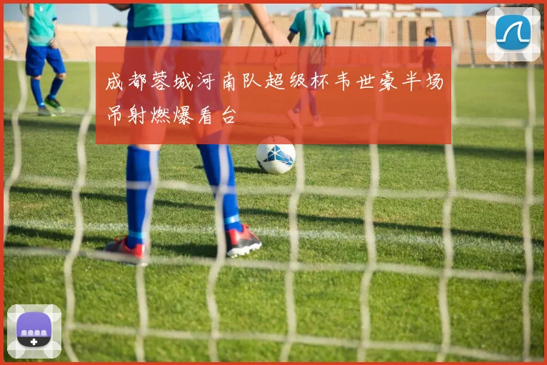 成都蓉城河南队超级杯韦世豪半场吊射燃爆看台