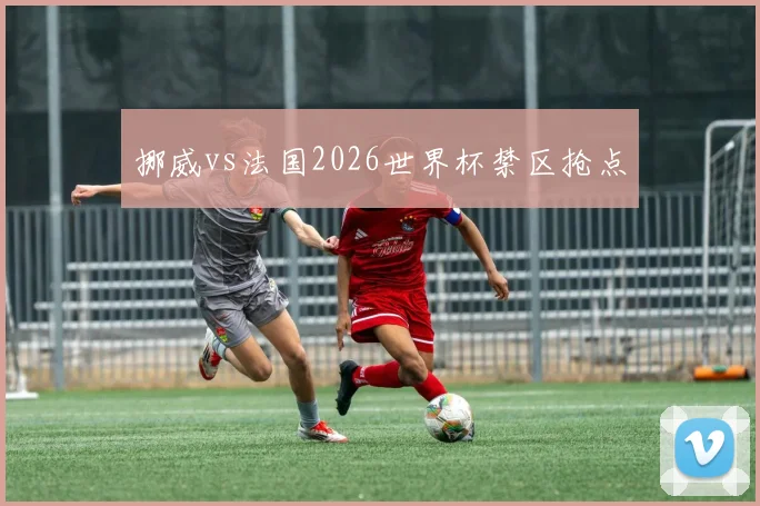 挪威vs法国2026世界杯禁区抢点